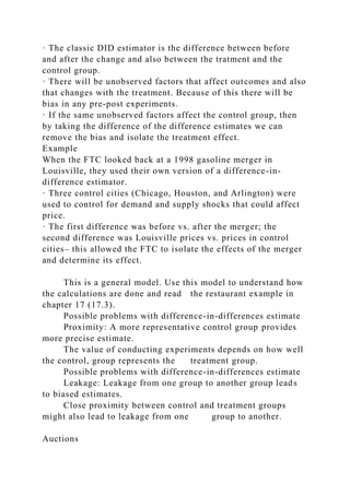 · The classic DID estimator is the difference between before
and after the change and also between the tratment and the
control group.
· There will be unobserved factors that affect outcomes and also
that changes with the treatment. Because of this there will be
bias in any pre-post experiments.
· If the same unobserved factors affect the control group, then
by taking the difference of the difference estimates we can
remove the bias and isolate the treatment effect.
Example
When the FTC looked back at a 1998 gasoline merger in
Louisville, they used their own version of a difference-in-
difference estimator.
· Three control cities (Chicago, Houston, and Arlington) were
used to control for demand and supply shocks that could affect
price.
· The first difference was before vs. after the merger; the
second difference was Louisville prices vs. prices in control
cities– this allowed the FTC to isolate the effects of the merger
and determine its effect.
This is a general model. Use this model to understand how
the calculations are done and read the restaurant example in
chapter 17 (17.3).
Possible problems with difference-in-differences estimate
Proximity: A more representative control group provides
more precise estimate.
The value of conducting experiments depends on how well
the control, group represents the treatment group.
Possible problems with difference-in-differences estimate
Leakage: Leakage from one group to another group leads
to biased estimates.
Close proximity between control and treatment groups
might also lead to leakage from one group to another.
Auctions
 