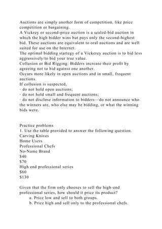 Auctions are simply another form of competition, like price
competition or bargaining.
A Vickrey or second-price auction is a sealed-bid auction in
which the high bidder wins but pays only the second-highest
bid. These auctions are equivalent to oral auctions and are well
suited for use on the Internet.
The optimal bidding startegy of a Vickerey auction is to bid less
aggressively/to bid your true value.
Collusion or Bid Rigging: Bidders increase their proﬁt by
agreeing not to bid against one another.
Occurs more likely in open auctions and in small, frequent
auctions.
If collusion is suspected,
· do not hold open auctions;
· do not hold small and frequent auctions;
· do not disclose information to bidders—do not announce who
the winners are, who else may be bidding, or what the winning
bids were.
Practice problems
1. Use the table provided to answer the following question.
Carving Knives
Home Users
Professional Chefs
No-Name Brand
$40
$70
High end professional series
$60
$130
Given that the firm only chooses to sell the high-end
professional series, how should it price its product?
a. Price low and sell to both groups.
b. Price high and sell only to the professional chefs.
 