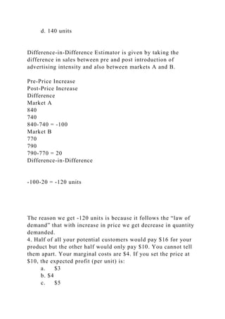 d. 140 units
Difference-in-Difference Estimator is given by taking the
difference in sales between pre and post introduction of
advertising intensity and also between markets A and B.
Pre-Price Increase
Post-Price Increase
Difference
Market A
840
740
840-740 = -100
Market B
770
790
790-770 = 20
Difference-in-Difference
-100-20 = -120 units
The reason we get -120 units is because it follows the “law of
demand” that with increase in price we get decrease in quantity
demanded.
4. Half of all your potential customers would pay $16 for your
product but the other half would only pay $10. You cannot tell
them apart. Your marginal costs are $4. If you set the price at
$10, the expected profit (per unit) is:
a. $3
b. $4
c. $5
 