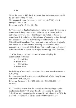 d. $6
Since the price = $10, both high and low value consumers will
be able to buy the product.
The expected value (revenue) = (0.5*10)+(0.5*10) = $10
Marginal cost = $4
Expected profit = $10 - $4 = $6.
5. Transcendent Technologies is deciding between developing a
complicated thought-activated software, or a simple voice-
activated software. Since the thought-activated software is
complicated, it only has a 30% chance of actually going through
to a successful launch, but would generate revenues of
$50million if launched. The voice-activated software is simple
and hence has a 80% chance of being launched but only
generates a revenue of $10million. The complicated technology
costs 10million, whereas the simple technology costs 2million.
i) What is the expected revenue from developing the
complicated software?
a. $10million
b. $15million
c. $20million
d. $50million
Probability of successful launch of the complicated software =
0.3 (30%)
Revenue generated by the successful launch of the complicated
software = $50,000,000
Expected Revenue = 0.3*$50,000,000 = $15,000,000 (15
million)
ii) If the firm learns that the complicated technology can be
made more stable with a few tweaks increasing the cost by
5.5million and increasing the probability of a launch to 50%. Is
it worth for the firm to invest the $500,000 in tweaks?
 
