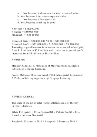 a. No, because it decreases the total expected value
b. Yes, because it increases expected value
c. No, because it increases risk
d. Yes, because tweaking is good
New cost = $15,500,000
Revenue = $50,000,000
P(Launch) = 0.50 (50%)
Expected Gain = $50,000,000 *0.50 = $25,000,000
Expected Profit = $25,000,000 - $15,500,000 = $9,500,000
Tweaking is good because it increases the expected value (gain)
from $15 million to $25 million and also the expected profit
increased from $5 million to $9.5 million.
References:
Mankiw, G.N. 2016. Principles of Macroeconomics, Eighth
Edition. @ Cengage Learning.
Froeb, McCann, Shor, and ward, 2014. Managerial Economics:
A Problem Solving Approach. @ Cengage Learning.
REVIEW ARTICLE
The state of the art of islet transplantation and cell therapy
in type 1 diabetes
Silvia Pellegrini1 • Elisa Cantarelli1 • Valeria Sordi1 • Rita
Nano1 • Lorenzo Piemonti1
Received: 15 January 2016 / Accepted: 6 February 2016 /
 