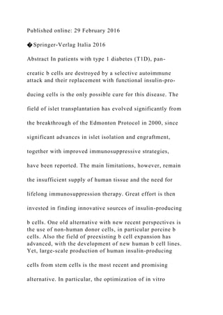 Published online: 29 February 2016
� Springer-Verlag Italia 2016
Abstract In patients with type 1 diabetes (T1D), pan-
creatic b cells are destroyed by a selective autoimmune
attack and their replacement with functional insulin-pro-
ducing cells is the only possible cure for this disease. The
field of islet transplantation has evolved significantly from
the breakthrough of the Edmonton Protocol in 2000, since
significant advances in islet isolation and engraftment,
together with improved immunosuppressive strategies,
have been reported. The main limitations, however, remain
the insufficient supply of human tissue and the need for
lifelong immunosuppression therapy. Great effort is then
invested in finding innovative sources of insulin-producing
b cells. One old alternative with new recent perspectives is
the use of non-human donor cells, in particular porcine b
cells. Also the field of preexisting b cell expansion has
advanced, with the development of new human b cell lines.
Yet, large-scale production of human insulin-producing
cells from stem cells is the most recent and promising
alternative. In particular, the optimization of in vitro
 