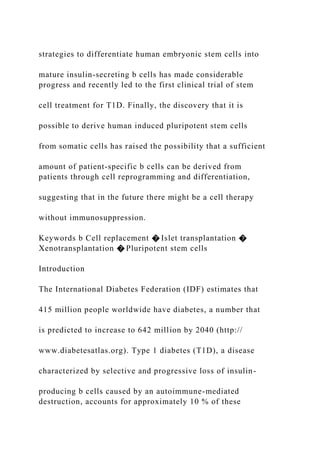strategies to differentiate human embryonic stem cells into
mature insulin-secreting b cells has made considerable
progress and recently led to the first clinical trial of stem
cell treatment for T1D. Finally, the discovery that it is
possible to derive human induced pluripotent stem cells
from somatic cells has raised the possibility that a sufficient
amount of patient-specific b cells can be derived from
patients through cell reprogramming and differentiation,
suggesting that in the future there might be a cell therapy
without immunosuppression.
Keywords b Cell replacement � Islet transplantation �
Xenotransplantation � Pluripotent stem cells
Introduction
The International Diabetes Federation (IDF) estimates that
415 million people worldwide have diabetes, a number that
is predicted to increase to 642 million by 2040 (http://
www.diabetesatlas.org). Type 1 diabetes (T1D), a disease
characterized by selective and progressive loss of insulin-
producing b cells caused by an autoimmune-mediated
destruction, accounts for approximately 10 % of these
 