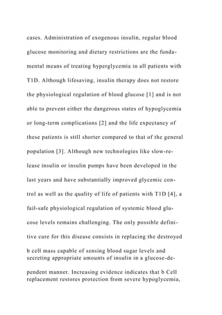 cases. Administration of exogenous insulin, regular blood
glucose monitoring and dietary restrictions are the funda-
mental means of treating hyperglycemia in all patients with
T1D. Although lifesaving, insulin therapy does not restore
the physiological regulation of blood glucose [1] and is not
able to prevent either the dangerous states of hypoglycemia
or long-term complications [2] and the life expectancy of
these patients is still shorter compared to that of the general
population [3]. Although new technologies like slow-re-
lease insulin or insulin pumps have been developed in the
last years and have substantially improved glycemic con-
trol as well as the quality of life of patients with T1D [4], a
fail-safe physiological regulation of systemic blood glu-
cose levels remains challenging. The only possible defini-
tive cure for this disease consists in replacing the destroyed
b cell mass capable of sensing blood sugar levels and
secreting appropriate amounts of insulin in a glucose-de-
pendent manner. Increasing evidence indicates that b Cell
replacement restores protection from severe hypoglycemia,
 
