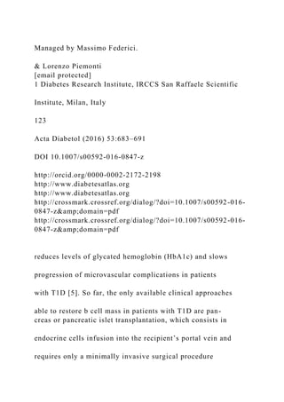Managed by Massimo Federici.
& Lorenzo Piemonti
[email protected]
1 Diabetes Research Institute, IRCCS San Raffaele Scientific
Institute, Milan, Italy
123
Acta Diabetol (2016) 53:683–691
DOI 10.1007/s00592-016-0847-z
http://orcid.org/0000-0002-2172-2198
http://www.diabetesatlas.org
http://www.diabetesatlas.org
http://crossmark.crossref.org/dialog/?doi=10.1007/s00592-016-
0847-z&amp;domain=pdf
http://crossmark.crossref.org/dialog/?doi=10.1007/s00592-016-
0847-z&amp;domain=pdf
reduces levels of glycated hemoglobin (HbA1c) and slows
progression of microvascular complications in patients
with T1D [5]. So far, the only available clinical approaches
able to restore b cell mass in patients with T1D are pan-
creas or pancreatic islet transplantation, which consists in
endocrine cells infusion into the recipient’s portal vein and
requires only a minimally invasive surgical procedure
 