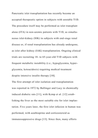 Pancreatic islet transplantation has recently become an
accepted therapeutic option in subjects with unstable T1D.
The procedure itself may be performed as islet transplant
alone (ITA) in non-uremic patients with T1D, as simulta-
neous islet-kidney (SIK) in subjects with end-stage renal
disease or, if renal transplantation has already undergone,
as islet after kidney (IAK) transplantation. Ongoing clinical
trials are recruiting 18- to 65-year-old T1D subjects with
frequent metabolic instability (i.e., hypoglycemia, hyper-
glycemia, ketoacidosis) requiring medical treatment
despite intensive insulin therapy [10].
The first attempt of islet isolation and transplantation
was reported in 1972 by Ballinger and Lacy in chemically
induced diabetic rats [11], with Kemp et al. [12] estab-
lishing the liver as the most suitable site for islet implan-
tation. Five years later, the first islet infusion in human was
performed, with azathioprine and corticosteroid as
immunosuppressive drugs [13]. Since then, many efforts
 