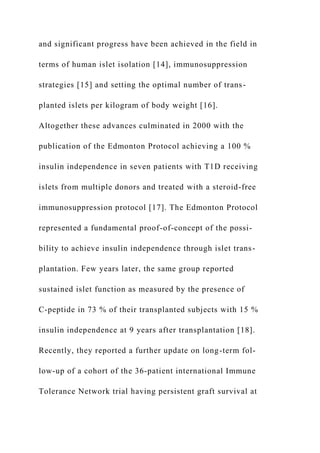 and significant progress have been achieved in the field in
terms of human islet isolation [14], immunosuppression
strategies [15] and setting the optimal number of trans-
planted islets per kilogram of body weight [16].
Altogether these advances culminated in 2000 with the
publication of the Edmonton Protocol achieving a 100 %
insulin independence in seven patients with T1D receiving
islets from multiple donors and treated with a steroid-free
immunosuppression protocol [17]. The Edmonton Protocol
represented a fundamental proof-of-concept of the possi-
bility to achieve insulin independence through islet trans-
plantation. Few years later, the same group reported
sustained islet function as measured by the presence of
C-peptide in 73 % of their transplanted subjects with 15 %
insulin independence at 9 years after transplantation [18].
Recently, they reported a further update on long-term fol-
low-up of a cohort of the 36-patient international Immune
Tolerance Network trial having persistent graft survival at
 
