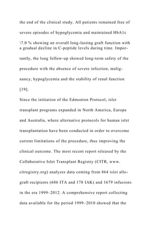 the end of the clinical study. All patients remained free of
severe episodes of hypoglycemia and maintained HbA1c
7.0 % showing an overall long-lasting graft function with
a gradual decline in C-peptide levels during time. Impor-
tantly, the long follow-up showed long-term safety of the
procedure with the absence of severe infection, malig-
nancy, hypoglycemia and the stability of renal function
[19].
Since the initiation of the Edmonton Protocol, islet
transplant programs expanded in North America, Europe
and Australia, where alternative protocols for human islet
transplantation have been conducted in order to overcome
current limitations of the procedure, thus improving the
clinical outcome. The most recent report released by the
Collaborative Islet Transplant Registry (CITR, www.
citregistry.org) analyzes data coming from 864 islet allo-
graft recipients (686 ITA and 178 IAK) and 1679 infusions
in the era 1999–2012. A comprehensive report collecting
data available for the period 1999–2010 showed that the
 