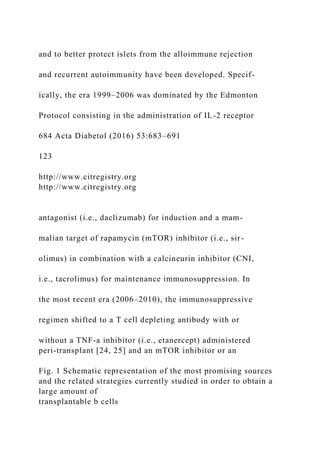 and to better protect islets from the alloimmune rejection
and recurrent autoimmunity have been developed. Specif-
ically, the era 1999–2006 was dominated by the Edmonton
Protocol consisting in the administration of IL-2 receptor
684 Acta Diabetol (2016) 53:683–691
123
http://www.citregistry.org
http://www.citregistry.org
antagonist (i.e., daclizumab) for induction and a mam-
malian target of rapamycin (mTOR) inhibitor (i.e., sir-
olimus) in combination with a calcineurin inhibitor (CNI,
i.e., tacrolimus) for maintenance immunosuppression. In
the most recent era (2006–2010), the immunosuppressive
regimen shifted to a T cell depleting antibody with or
without a TNF-a inhibitor (i.e., etanercept) administered
peri-transplant [24, 25] and an mTOR inhibitor or an
Fig. 1 Schematic representation of the most promising sources
and the related strategies currently studied in order to obtain a
large amount of
transplantable b cells
 
