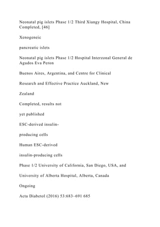 Neonatal pig islets Phase 1/2 Third Xiangy Hospital, China
Completed, [46]
Xenogeneic
pancreatic islets
Neonatal pig islets Phase 1/2 Hospital Interzonal General de
Agudos Eva Peron
Buenos Aires, Argentina, and Centre for Clinical
Research and Effective Practice Auckland, New
Zealand
Completed, results not
yet published
ESC-derived insulin-
producing cells
Human ESC-derived
insulin-producing cells
Phase 1/2 University of California, San Diego, USA, and
University of Alberta Hospital, Alberta, Canada
Ongoing
Acta Diabetol (2016) 53:683–691 685
 