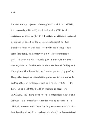 123
inosine monophosphate dehydrogenase inhibitor (IMPDH,
i.e., mycophenolic acid) combined with a CNI for the
maintenance therapy [26, 27]. Besides, an efficient protocol
of induction based on the use of alemtuzumab for lym-
phocyte depletion was associated with promising longer-
term function [28]. Moreover, a CNI-free immunosup-
pressive schedule was reported [29]. Finally, in the most
recent years the field moved in the direction of finding new
biologics with a lower islet cell and organ toxicity profiles:
Drugs that target co-stimulation pathways in immune cells
and/or adhesion molecules such as LFA-1, CTLA4-Ig, PD-
1/PD-L1 and CD40 [30–32] or chemokine receptors
(CXCR1/2) [33] have been tested in preclinical models and
clinical trials. Remarkably, the increasing success in the
clinical outcome underlines that improvements made in the
last decades allowed to reach results closed to that obtained
 