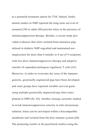 as a potential treatment option for T1D. Indeed, funda-
mental studies in NHP reported the long-term survival of
neonatal [39] or adult [40] porcine islets in the presence of
immunosuppression therapy. Besides, a recent study pro-
vided evidences that islets isolated from miniature pigs
infused in diabetic NHP engrafted and maintained nor-
moglycemia for more than 6 months in 4 out of 5 recipients
with low-dose immunosuppressive therapy and adoptive
transfer of expanded autologous regulatory T cells [41].
Moreover, in order to overcome the issue of the immuno-
genicity, genetically engineered pigs have been developed
and some groups have reported variable survival gains
using multiple genetically engineered pig islets trans-
planted in NHP [42, 43]. Another strategy currently studied
to avoid immunosuppression consists in islet microencap-
sulation: Islets can be enveloped within a biocompatible
membrane and isolated from the host immune system [44].
The promising results in the preclinical studies using the
 