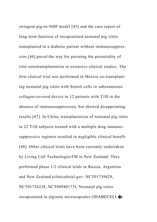 stringent pig-to-NHP model [45] and the case report of
long-term function of encapsulated neonatal pig islets
transplanted in a diabetic patient without immunosuppres-
sion [46] paved the way for pursuing the potentiality of
islet xenotransplantation in extensive clinical studies. The
first clinical trial was performed in Mexico co-transplant-
ing neonatal pig islets with Sertoli cells in subcutaneous
collagen-covered device in 12 patients with T1D in the
absence of immunosuppression, but showed disappointing
results [47]. In China, transplantation of neonatal pig islets
in 22 T1D subjects treated with a multiple drug immuno-
suppressive regimen resulted in negligible clinical benefit
[48]. Other clinical trials have been currently undertaken
by Living Cell TechnologiesTM in New Zealand: They
performed phase 1/2 clinical trials in Russia, Argentina
and New Zealand (clinicaltrial.gov: NCT01739829,
NCT01736228, NCT00940173). Neonatal pig islets
encapsulated in alginate microcapsules (DIABECELL�)
 