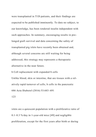 were transplanted in T1D patients, and their findings are
expected to be published imminently. To date no subject, to
our knowledge, has been rendered insulin independent with
such approaches. In summary, encouraging results in pro-
longed graft survival and data concerning the safety of
transplanted pig islets have recently been obtained and,
although several concerns are still waiting for being
addressed, this strategy may represents a therapeutic
alternative in the near future.
b Cell replacement with expanded b cells
Unlike blood, skin or intestine, that are tissues with a rel-
atively rapid turnover of cells, b cells in the pancreatic
686 Acta Diabetol (2016) 53:683–691
123
islets are a quiescent population with a proliferative ratio of
0.1–0.3 %/day in 1-year-old mice [49] and negligible
proliferation, except for the first years after birth or during
 