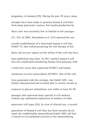 pregnancy, in humans [50]. During the past 30 years, many
attempts have been made to generate human b cell lines
from many pancreatic sources, but insulin production by
these cells was extremely low or limited at few passages
[51, 52]. In 2005, Narushima et al. [53] reported the suc-
cessful establishment of a functional human b cell line,
NAKT-15, that looked promising for cell therapy of dia-
betes, but no new reports on the utility of this cell line have
been published since then. In 2011 another human b cell
line was established transducing human fetal pancreas with
a lentiviral vector that expressed SV40LT and human
telomerase reverse transcriptase (hTERT). One of the cell
lines generated with this strategy, the EndoC-bH1, was
further characterized and resulted able to secrete insulin in
response to glucose stimulation, was stable at least for 80
passages and expressed many specific b cell markers,
without any substantial expression of markers of other
pancreatic cell types [54]. In view of clinical use, a second
generation of human b cell lines has been recently devel-
oped; the conditionally immortalized EndoC-bH2 cell line
is based on Cre-mediated excision of the immortalizing
 
