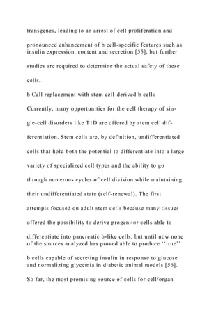 transgenes, leading to an arrest of cell proliferation and
pronounced enhancement of b cell-specific features such as
insulin expression, content and secretion [55], but further
studies are required to determine the actual safety of these
cells.
b Cell replacement with stem cell-derived b cells
Currently, many opportunities for the cell therapy of sin-
gle-cell disorders like T1D are offered by stem cell dif-
ferentiation. Stem cells are, by definition, undifferentiated
cells that hold both the potential to differentiate into a large
variety of specialized cell types and the ability to go
through numerous cycles of cell division while maintaining
their undifferentiated state (self-renewal). The first
attempts focused on adult stem cells because many tissues
offered the possibility to derive progenitor cells able to
differentiate into pancreatic b-like cells, but until now none
of the sources analyzed has proved able to produce ‘‘true’’
b cells capable of secreting insulin in response to glucose
and normalizing glycemia in diabetic animal models [56].
So far, the most promising source of cells for cell/organ
 