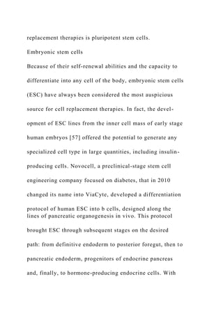 replacement therapies is pluripotent stem cells.
Embryonic stem cells
Because of their self-renewal abilities and the capacity to
differentiate into any cell of the body, embryonic stem cells
(ESC) have always been considered the most auspicious
source for cell replacement therapies. In fact, the devel-
opment of ESC lines from the inner cell mass of early stage
human embryos [57] offered the potential to generate any
specialized cell type in large quantities, including insulin-
producing cells. Novocell, a preclinical-stage stem cell
engineering company focused on diabetes, that in 2010
changed its name into ViaCyte, developed a differentiation
protocol of human ESC into b cells, designed along the
lines of pancreatic organogenesis in vivo. This protocol
brought ESC through subsequent stages on the desired
path: from definitive endoderm to posterior foregut, then to
pancreatic endoderm, progenitors of endocrine pancreas
and, finally, to hormone-producing endocrine cells. With
 