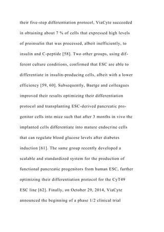 their five-step differentiation protocol, ViaCyte succeeded
in obtaining about 7 % of cells that expressed high levels
of proinsulin that was processed, albeit inefficiently, to
insulin and C-peptide [58]. Two other groups, using dif-
ferent culture conditions, confirmed that ESC are able to
differentiate in insulin-producing cells, albeit with a lower
efficiency [59, 60]. Subsequently, Baetge and colleagues
improved their results optimizing their differentiation
protocol and transplanting ESC-derived pancreatic pro-
genitor cells into mice such that after 3 months in vivo the
implanted cells differentiate into mature endocrine cells
that can regulate blood glucose levels after diabetes
induction [61]. The same group recently developed a
scalable and standardized system for the production of
functional pancreatic progenitors from human ESC, further
optimizing their differentiation protocol for the CyT49
ESC line [62]. Finally, on October 29, 2014, ViaCyte
announced the beginning of a phase 1/2 clinical trial
 