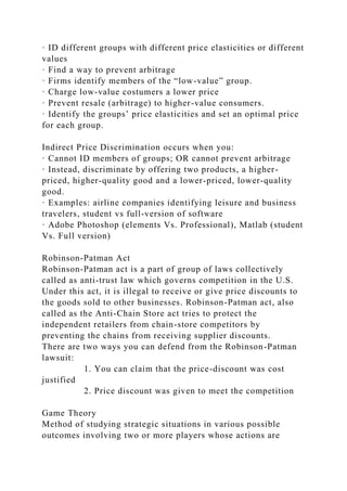· ID different groups with different price elasticities or different
values
· Find a way to prevent arbitrage
· Firms identify members of the “low-value” group.
· Charge low-value costumers a lower price
· Prevent resale (arbitrage) to higher-value consumers.
· Identify the groups’ price elasticities and set an optimal price
for each group.
Indirect Price Discrimination occurs when you:
· Cannot ID members of groups; OR cannot prevent arbitrage
· Instead, discriminate by offering two products, a higher-
priced, higher-quality good and a lower-priced, lower-quality
good.
· Examples: airline companies identifying leisure and business
travelers, student vs full-version of software
· Adobe Photoshop (elements Vs. Professional), Matlab (student
Vs. Full version)
Robinson-Patman Act
Robinson-Patman act is a part of group of laws collectively
called as anti-trust law which governs competition in the U.S.
Under this act, it is illegal to receive or give price discounts to
the goods sold to other businesses. Robinson-Patman act, also
called as the Anti-Chain Store act tries to protect the
independent retailers from chain-store competitors by
preventing the chains from receiving supplier discounts.
There are two ways you can defend from the Robinson-Patman
lawsuit:
1. You can claim that the price-discount was cost
justified
2. Price discount was given to meet the competition
Game Theory
Method of studying strategic situations in various possible
outcomes involving two or more players whose actions are
 