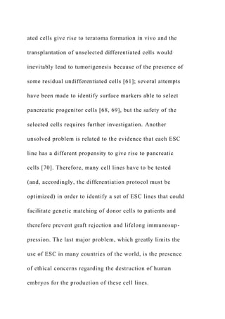 ated cells give rise to teratoma formation in vivo and the
transplantation of unselected differentiated cells would
inevitably lead to tumorigenesis because of the presence of
some residual undifferentiated cells [61]; several attempts
have been made to identify surface markers able to select
pancreatic progenitor cells [68, 69], but the safety of the
selected cells requires further investigation. Another
unsolved problem is related to the evidence that each ESC
line has a different propensity to give rise to pancreatic
cells [70]. Therefore, many cell lines have to be tested
(and, accordingly, the differentiation protocol must be
optimized) in order to identify a set of ESC lines that could
facilitate genetic matching of donor cells to patients and
therefore prevent graft rejection and lifelong immunosup-
pression. The last major problem, which greatly limits the
use of ESC in many countries of the world, is the presence
of ethical concerns regarding the destruction of human
embryos for the production of these cell lines.
 