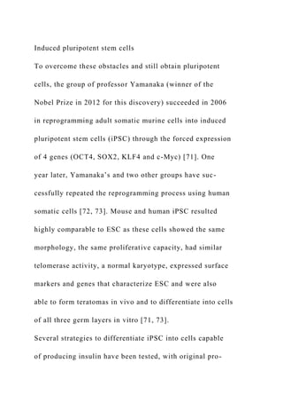 Induced pluripotent stem cells
To overcome these obstacles and still obtain pluripotent
cells, the group of professor Yamanaka (winner of the
Nobel Prize in 2012 for this discovery) succeeded in 2006
in reprogramming adult somatic murine cells into induced
pluripotent stem cells (iPSC) through the forced expression
of 4 genes (OCT4, SOX2, KLF4 and c-Myc) [71]. One
year later, Yamanaka’s and two other groups have suc-
cessfully repeated the reprogramming process using human
somatic cells [72, 73]. Mouse and human iPSC resulted
highly comparable to ESC as these cells showed the same
morphology, the same proliferative capacity, had similar
telomerase activity, a normal karyotype, expressed surface
markers and genes that characterize ESC and were also
able to form teratomas in vivo and to differentiate into cells
of all three germ layers in vitro [71, 73].
Several strategies to differentiate iPSC into cells capable
of producing insulin have been tested, with original pro-
 