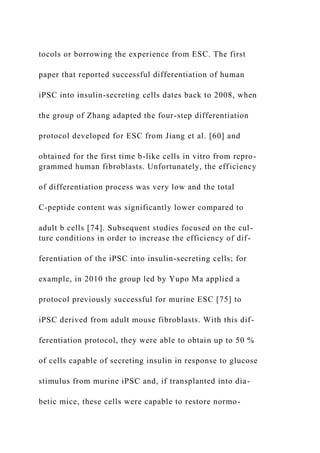 tocols or borrowing the experience from ESC. The first
paper that reported successful differentiation of human
iPSC into insulin-secreting cells dates back to 2008, when
the group of Zhang adapted the four-step differentiation
protocol developed for ESC from Jiang et al. [60] and
obtained for the first time b-like cells in vitro from repro-
grammed human fibroblasts. Unfortunately, the efficiency
of differentiation process was very low and the total
C-peptide content was significantly lower compared to
adult b cells [74]. Subsequent studies focused on the cul-
ture conditions in order to increase the efficiency of dif-
ferentiation of the iPSC into insulin-secreting cells; for
example, in 2010 the group led by Yupo Ma applied a
protocol previously successful for murine ESC [75] to
iPSC derived from adult mouse fibroblasts. With this dif-
ferentiation protocol, they were able to obtain up to 50 %
of cells capable of secreting insulin in response to glucose
stimulus from murine iPSC and, if transplanted into dia-
betic mice, these cells were capable to restore normo-
 