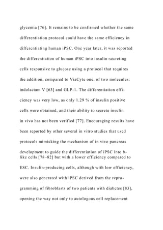glycemia [76]. It remains to be confirmed whether the same
differentiation protocol could have the same efficiency in
differentiating human iPSC. One year later, it was reported
the differentiation of human iPSC into insulin-secreting
cells responsive to glucose using a protocol that requires
the addition, compared to ViaCyte one, of two molecules:
indolactam V [63] and GLP-1. The differentiation effi-
ciency was very low, as only 1.29 % of insulin positive
cells were obtained, and their ability to secrete insulin
in vivo has not been verified [77]. Encouraging results have
been reported by other several in vitro studies that used
protocols mimicking the mechanism of in vivo pancreas
development to guide the differentiation of iPSC into b-
like cells [78–82] but with a lower efficiency compared to
ESC. Insulin-producing cells, although with low efficiency,
were also generated with iPSC derived from the repro-
gramming of fibroblasts of two patients with diabetes [83],
opening the way not only to autologous cell replacement
 
