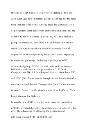 therapy of T1D, but also to in vitro modeling of this dis-
ease. Last year two important groups described for the first
time that pancreatic cells derived from the differentiation
of pluripotent stem cells (both embryonic and induced) are
capable to revert diabetes in mice [66, 67]. The Melton’s
group, in particular, described a 4- to 5-week in vitro dif-
ferentiation protocol which involves a combination of
sequential culture steps using factors that affect signaling
in numerous pathways, including signaling by WNT,
activin, hedgehog, TGF-b, retinoic acid and c-secretase
inhibitors, and leads to the generation of *50 % of
C-peptide and Nkx6.1 double-positive cells from both ESC
and iPSC [66]. These results brought to the foundation of a
company, called Semma Therapeutics (http://www.semma-
tx.com/), focused on the development of an ESC- or iPSC-
based therapy for diabetes.
In conclusion, iPSC retain the same essential properties
of ESC, included the ability to differentiate into b cells, but
offer the advantage of allowing the generation of
688 Acta Diabetol (2016) 53:683–691
 