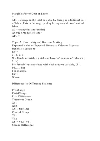 Marginal Factor Cost of Labor
=
∆TC – change in the total cost due by hiring an additional unit
of labor. This is the wage paid by hiring an additional unit of
labor.
∆L – change in labor (units)
Average Product of labor
APL =
Topic 7: Uncertainty and Decision Making
Expected Value or Expected Monetary Value or Expected
Benefits is given by
EV =
i – 1, 2, n
X – Random variable which can have ‘n’ number of values, (1,
2, .n)
P – Probability associated with each random variable, (P1,
P2…... Pn)
For example,
EV =
Where,
Difference-in-Difference Estimate
Pre-change
Post-Change
First Difference
Treatment Group
X11
X12
∆X = X12 –X11
Control Group
Y11
Y12
∆Y = Y12 –Y11
Second Difference
 
