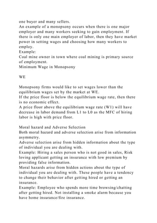 one buyer and many sellers.
An example of a monopsony occurs when there is one major
employer and many workers seeking to gain employment. If
there is only one main employer of labor, then they have market
power in setting wages and choosing how many workers to
employ.
Example:
Coal mine owner in town where coal mining is primary source
of employment.
Minimum Wage in Monopsony
WE
Monopsony firms would like to set wages lower than the
equilibrium wages set by the market at WE.
If the price floor is below the equilibrium wage rate, then there
is no economic effect.
A price floor above the equilibrium wage rate (W1) will have
decrease in labor demand from L1 to L0 as the MFC of hiring
labor is high with price floor.
Moral hazard and Adverse Selection
Both moral hazard and adverse selection arise from information
asymmetry.
Adverse selection arise from hidden information about the type
of individual you are dealing with.
Example: Hiring a sales person who is not good in sales, Risk
loving applicant getting an insurance with low premium by
providing false information.
Moral hazards arise from hidden actions about the type of
individual you are dealing with. These people have a tendency
to change their behavior after getting hired or getting an
insurance.
Example: Employee who spends more time browsing/chatting
after getting hired. Not installing a smoke alarm because you
have home insurance/fire insurance.
 