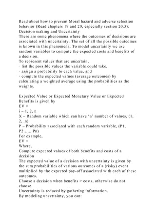 Read about how to prevent Moral hazard and adverse selection
behavior (Read chapters 19 and 20, especially section 20.3).
Decision making and Uncertainty
There are some phenomena where the outcomes of decisions are
associated with uncertainty. The set of all the possible outcomes
is known in this phenomena. To model uncertainty we use
random variables to compute the expected costs and benefits of
a decision.
To represent values that are uncertain,
· list the possible values the variable could take,
· assign a probability to each value, and
· compute the expected values (average outcomes) by
calculating a weighted average using the probabilities as the
weights.
Expected Value or Expected Monetary Value or Expected
Benefits is given by
EV =
i – 1, 2, n
X – Random variable which can have ‘n’ number of values, (1,
2, .n)
P – Probability associated with each random variable, (P1,
P2…... Pn)
For example,
EV =
Where,
Compute expected values of both benefits and costs of a
decision
The expected value of a decision with uncertainty is given by
the sum probabilities of various outcomes of a (risky) event
multiplied by the expected pay-off associated with each of these
outcomes.
Choose a decision when benefits > costs, otherwise do not
choose.
Uncertainty is reduced by gathering information.
By modeling uncertainty, you can:
 