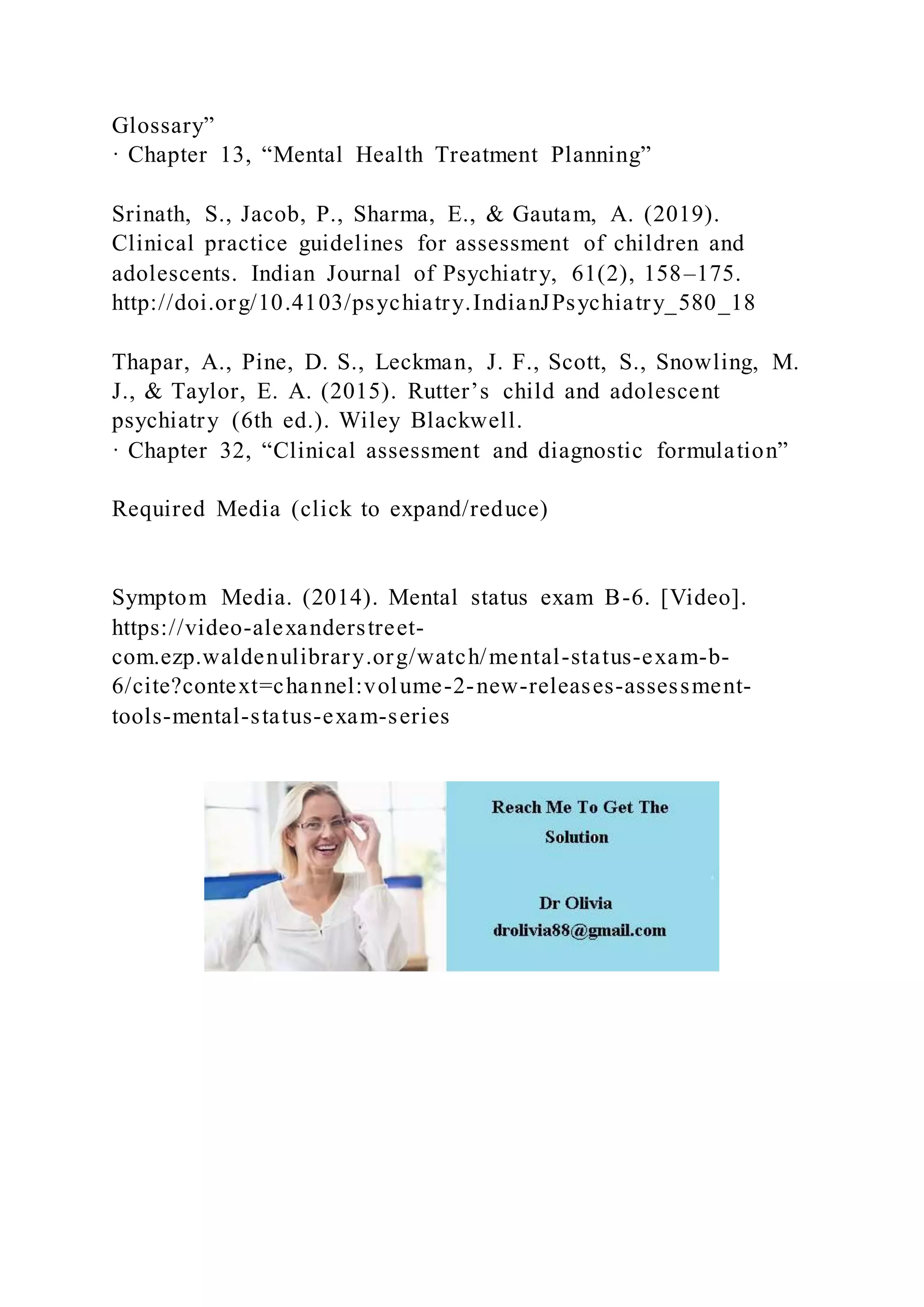Glossary”
· Chapter 13, “Mental Health Treatment Planning”
Srinath, S., Jacob, P., Sharma, E., & Gautam, A. (2019).
Clinical practice guidelines for assessment of children and
adolescents. Indian Journal of Psychiatry, 61(2), 158–175.
http://doi.org/10.4103/psychiatry.IndianJPsychiatry_580_18
Thapar, A., Pine, D. S., Leckman, J. F., Scott, S., Snowling, M.
J., & Taylor, E. A. (2015). Rutter’s child and adolescent
psychiatry (6th ed.). Wiley Blackwell.
· Chapter 32, “Clinical assessment and diagnostic formulation”
Required Media (click to expand/reduce)
Symptom Media. (2014). Mental status exam B-6. [Video].
https://video-alexanderstreet-
com.ezp.waldenulibrary.org/watch/mental-status-exam-b-
6/cite?context=channel:volume-2-new-releases-assessment-
tools-mental-status-exam-series
 