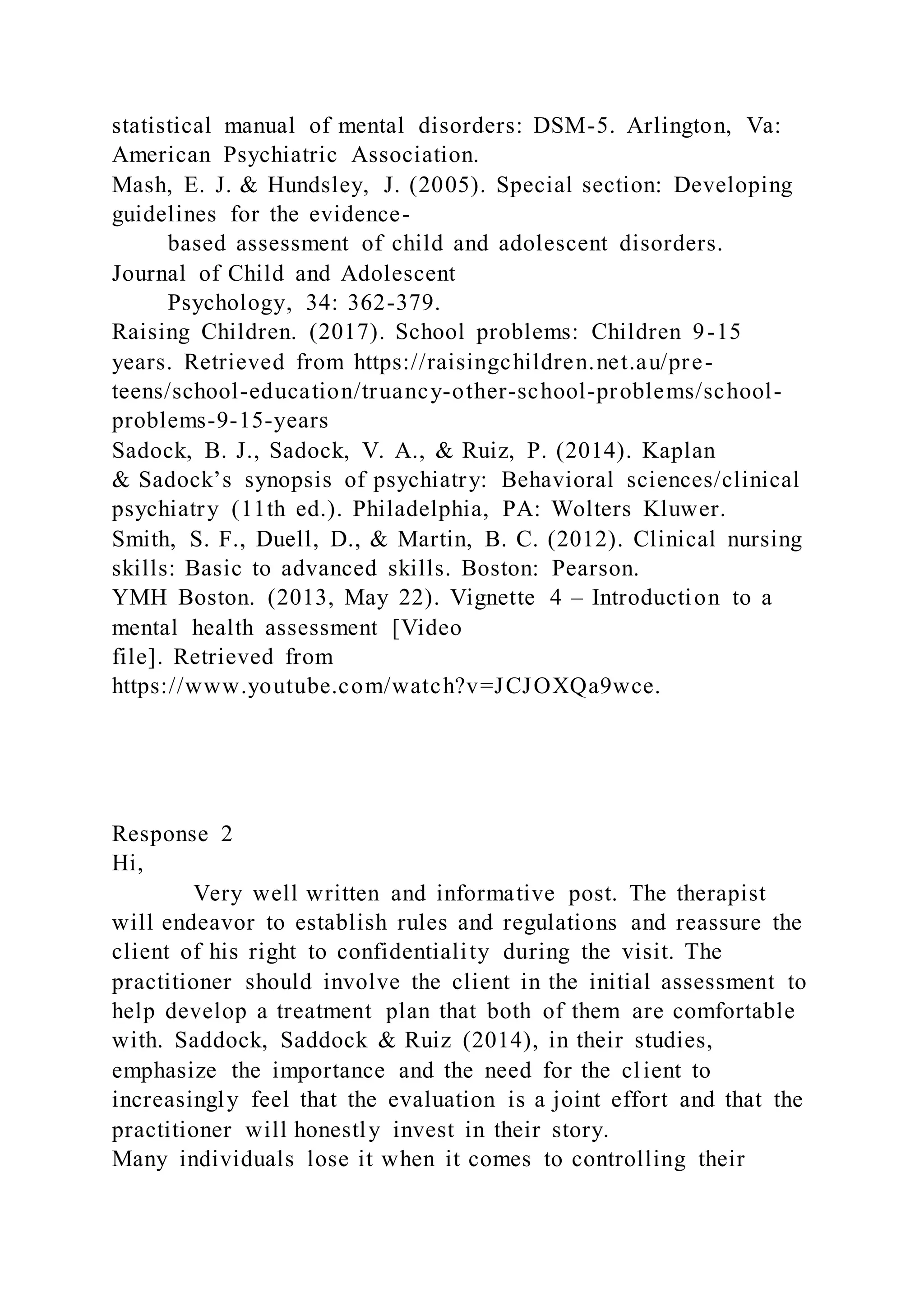 statistical manual of mental disorders: DSM-5. Arlington, Va:
American Psychiatric Association.
Mash, E. J. & Hundsley, J. (2005). Special section: Developing
guidelines for the evidence-
based assessment of child and adolescent disorders.
Journal of Child and Adolescent
Psychology, 34: 362-379.
Raising Children. (2017). School problems: Children 9-15
years. Retrieved from https://raisingchildren.net.au/pre-
teens/school-education/truancy-other-school-problems/school-
problems-9-15-years
Sadock, B. J., Sadock, V. A., & Ruiz, P. (2014). Kaplan
& Sadock’s synopsis of psychiatry: Behavioral sciences/clinical
psychiatry (11th ed.). Philadelphia, PA: Wolters Kluwer.
Smith, S. F., Duell, D., & Martin, B. C. (2012). Clinical nursing
skills: Basic to advanced skills. Boston: Pearson.
YMH Boston. (2013, May 22). Vignette 4 – Introduction to a
mental health assessment [Video
file]. Retrieved from
https://www.youtube.com/watch?v=JCJOXQa9wce.
Response 2
Hi,
Very well written and informative post. The therapist
will endeavor to establish rules and regulations and reassure the
client of his right to confidentiality during the visit. The
practitioner should involve the client in the initial assessment to
help develop a treatment plan that both of them are comfortable
with. Saddock, Saddock & Ruiz (2014), in their studies,
emphasize the importance and the need for the client to
increasingly feel that the evaluation is a joint effort and that the
practitioner will honestly invest in their story.
Many individuals lose it when it comes to controlling their
 