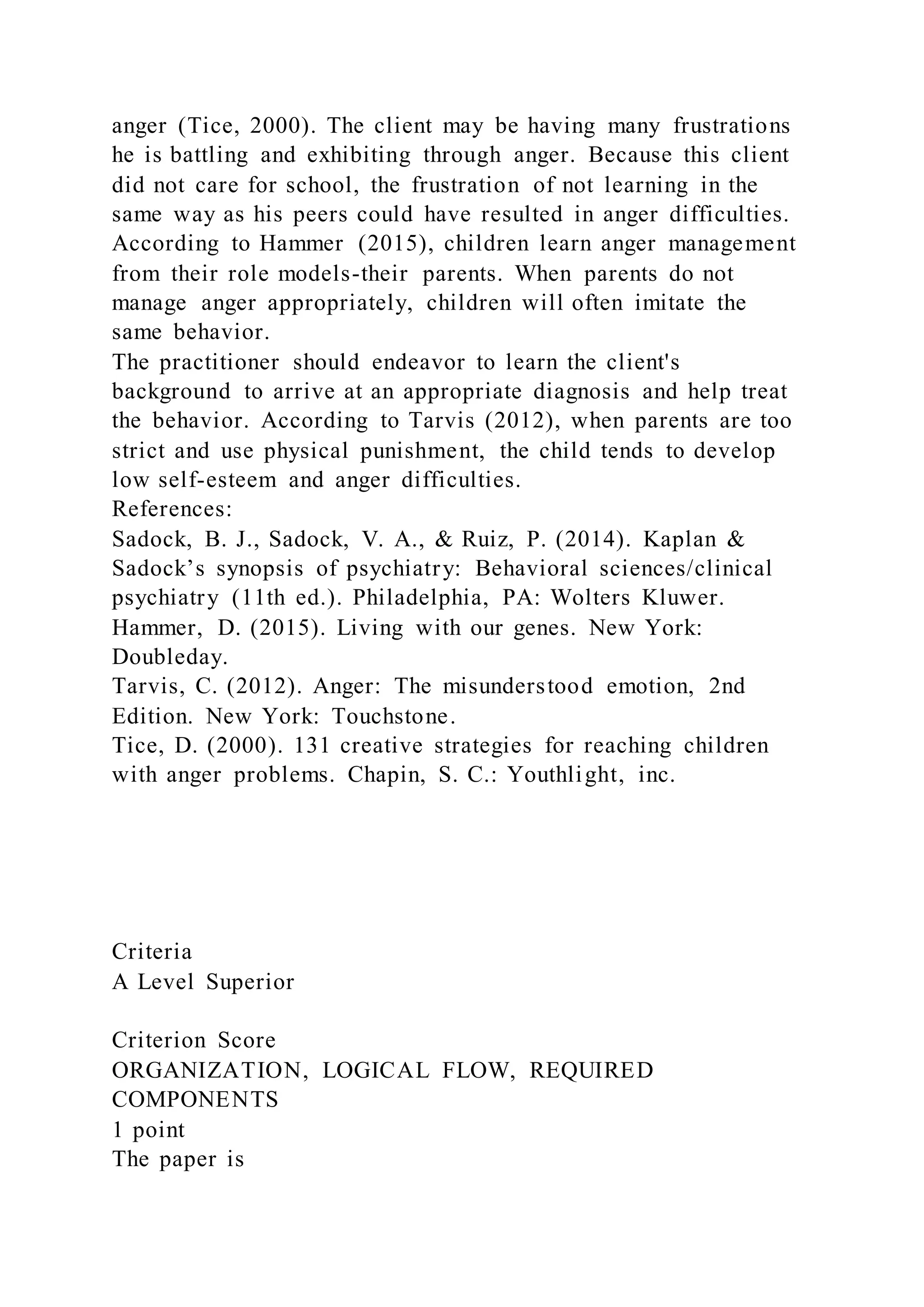 anger (Tice, 2000). The client may be having many frustrations
he is battling and exhibiting through anger. Because this client
did not care for school, the frustration of not learning in the
same way as his peers could have resulted in anger difficulties.
According to Hammer (2015), children learn anger management
from their role models-their parents. When parents do not
manage anger appropriately, children will often imitate the
same behavior.
The practitioner should endeavor to learn the client's
background to arrive at an appropriate diagnosis and help treat
the behavior. According to Tarvis (2012), when parents are too
strict and use physical punishment, the child tends to develop
low self-esteem and anger difficulties.
References:
Sadock, B. J., Sadock, V. A., & Ruiz, P. (2014). Kaplan &
Sadock’s synopsis of psychiatry: Behavioral sciences/clinical
psychiatry (11th ed.). Philadelphia, PA: Wolters Kluwer.
Hammer, D. (2015). Living with our genes. New York:
Doubleday.
Tarvis, C. (2012). Anger: The misunderstood emotion, 2nd
Edition. New York: Touchstone.
Tice, D. (2000). 131 creative strategies for reaching children
with anger problems. Chapin, S. C.: Youthlight, inc.
Criteria
A Level Superior
Criterion Score
ORGANIZATION, LOGICAL FLOW, REQUIRED
COMPONENTS
1 point
The paper is
 