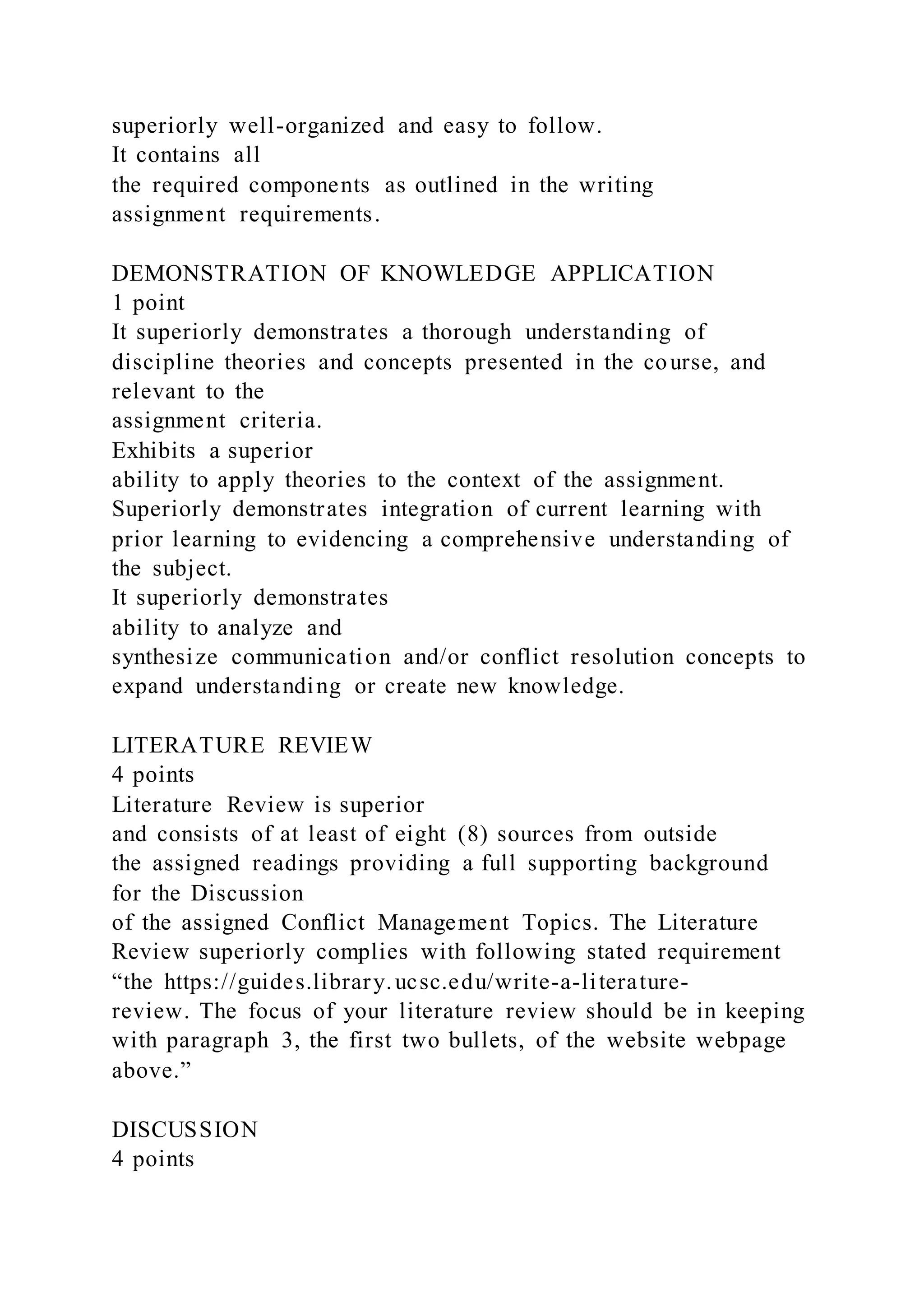 superiorly well-organized and easy to follow.
It contains all
the required components as outlined in the writing
assignment requirements.
DEMONSTRATION OF KNOWLEDGE APPLICATION
1 point
It superiorly demonstrates a thorough understanding of
discipline theories and concepts presented in the course, and
relevant to the
assignment criteria.
Exhibits a superior
ability to apply theories to the context of the assignment.
Superiorly demonstrates integration of current learning with
prior learning to evidencing a comprehensive understanding of
the subject.
It superiorly demonstrates
ability to analyze and
synthesize communication and/or conflict resolution concepts to
expand understanding or create new knowledge.
LITERATURE REVIEW
4 points
Literature Review is superior
and consists of at least of eight (8) sources from outside
the assigned readings providing a full supporting background
for the Discussion
of the assigned Conflict Management Topics. The Literature
Review superiorly complies with following stated requirement
“the https://guides.library.ucsc.edu/write-a-literature-
review. The focus of your literature review should be in keeping
with paragraph 3, the first two bullets, of the website webpage
above.”
DISCUSSION
4 points
 