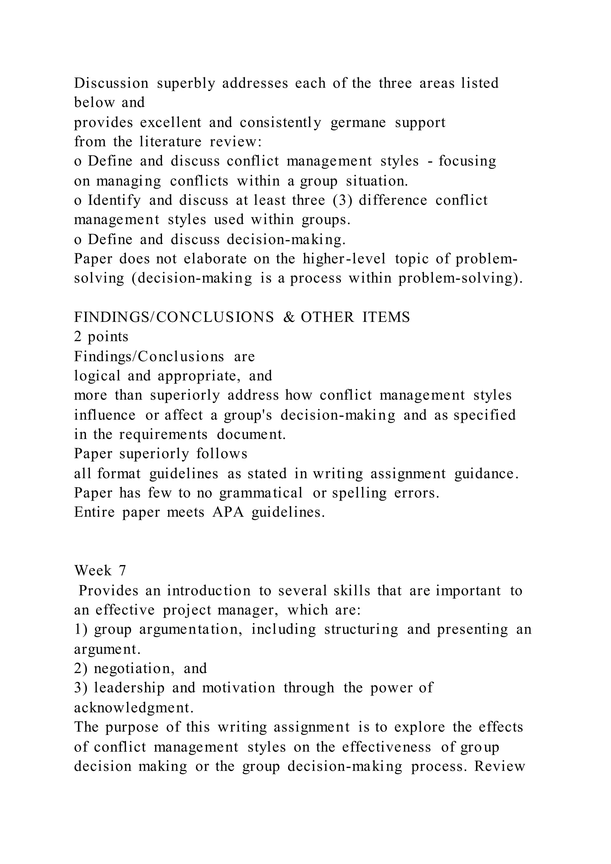 Discussion superbly addresses each of the three areas listed
below and
provides excellent and consistently germane support
from the literature review:
o Define and discuss conflict management styles - focusing
on managing conflicts within a group situation.
o Identify and discuss at least three (3) difference conflict
management styles used within groups.
o Define and discuss decision-making.
Paper does not elaborate on the higher-level topic of problem-
solving (decision-making is a process within problem-solving).
FINDINGS/CONCLUSIONS & OTHER ITEMS
2 points
Findings/Conclusions are
logical and appropriate, and
more than superiorly address how conflict management styles
influence or affect a group's decision-making and as specified
in the requirements document.
Paper superiorly follows
all format guidelines as stated in writing assignment guidance.
Paper has few to no grammatical or spelling errors.
Entire paper meets APA guidelines.
Week 7
Provides an introduction to several skills that are important to
an effective project manager, which are:
1) group argumentation, including structuring and presenting an
argument.
2) negotiation, and
3) leadership and motivation through the power of
acknowledgment.
The purpose of this writing assignment is to explore the effects
of conflict management styles on the effectiveness of group
decision making or the group decision-making process. Review
 