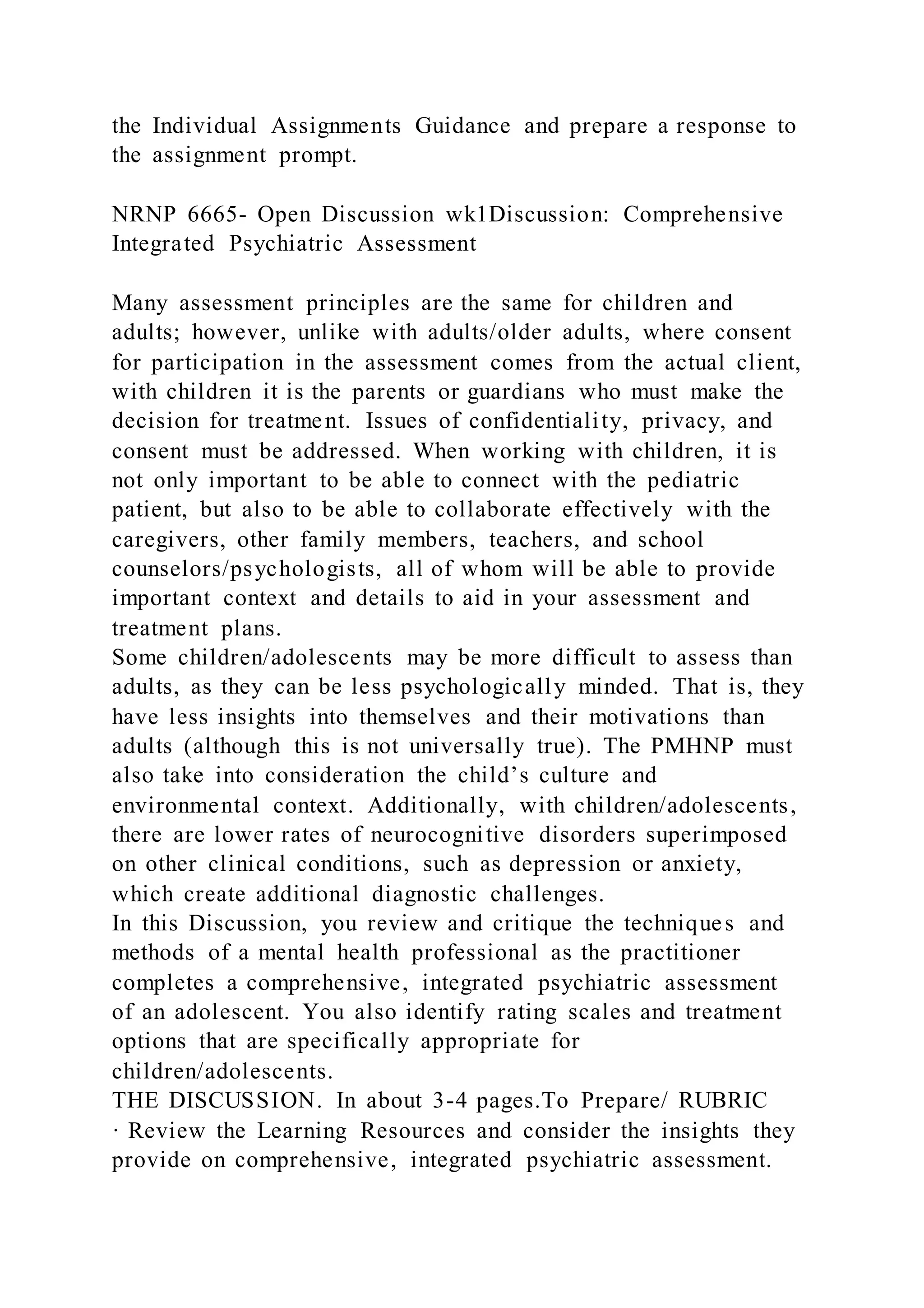 the Individual Assignments Guidance and prepare a response to
the assignment prompt.
NRNP 6665- Open Discussion wk1Discussion: Comprehensive
Integrated Psychiatric Assessment
Many assessment principles are the same for children and
adults; however, unlike with adults/older adults, where consent
for participation in the assessment comes from the actual client,
with children it is the parents or guardians who must make the
decision for treatment. Issues of confidentiality, privacy, and
consent must be addressed. When working with children, it is
not only important to be able to connect with the pediatric
patient, but also to be able to collaborate effectively with the
caregivers, other family members, teachers, and school
counselors/psychologists, all of whom will be able to provide
important context and details to aid in your assessment and
treatment plans.
Some children/adolescents may be more difficult to assess than
adults, as they can be less psychologically minded. That is, they
have less insights into themselves and their motivations than
adults (although this is not universally true). The PMHNP must
also take into consideration the child’s culture and
environmental context. Additionally, with children/adolescents,
there are lower rates of neurocognitive disorders superimposed
on other clinical conditions, such as depression or anxiety,
which create additional diagnostic challenges.
In this Discussion, you review and critique the techniques and
methods of a mental health professional as the practitioner
completes a comprehensive, integrated psychiatric assessment
of an adolescent. You also identify rating scales and treatment
options that are specifically appropriate for
children/adolescents.
THE DISCUSSION. In about 3-4 pages.To Prepare/ RUBRIC
· Review the Learning Resources and consider the insights they
provide on comprehensive, integrated psychiatric assessment.
 