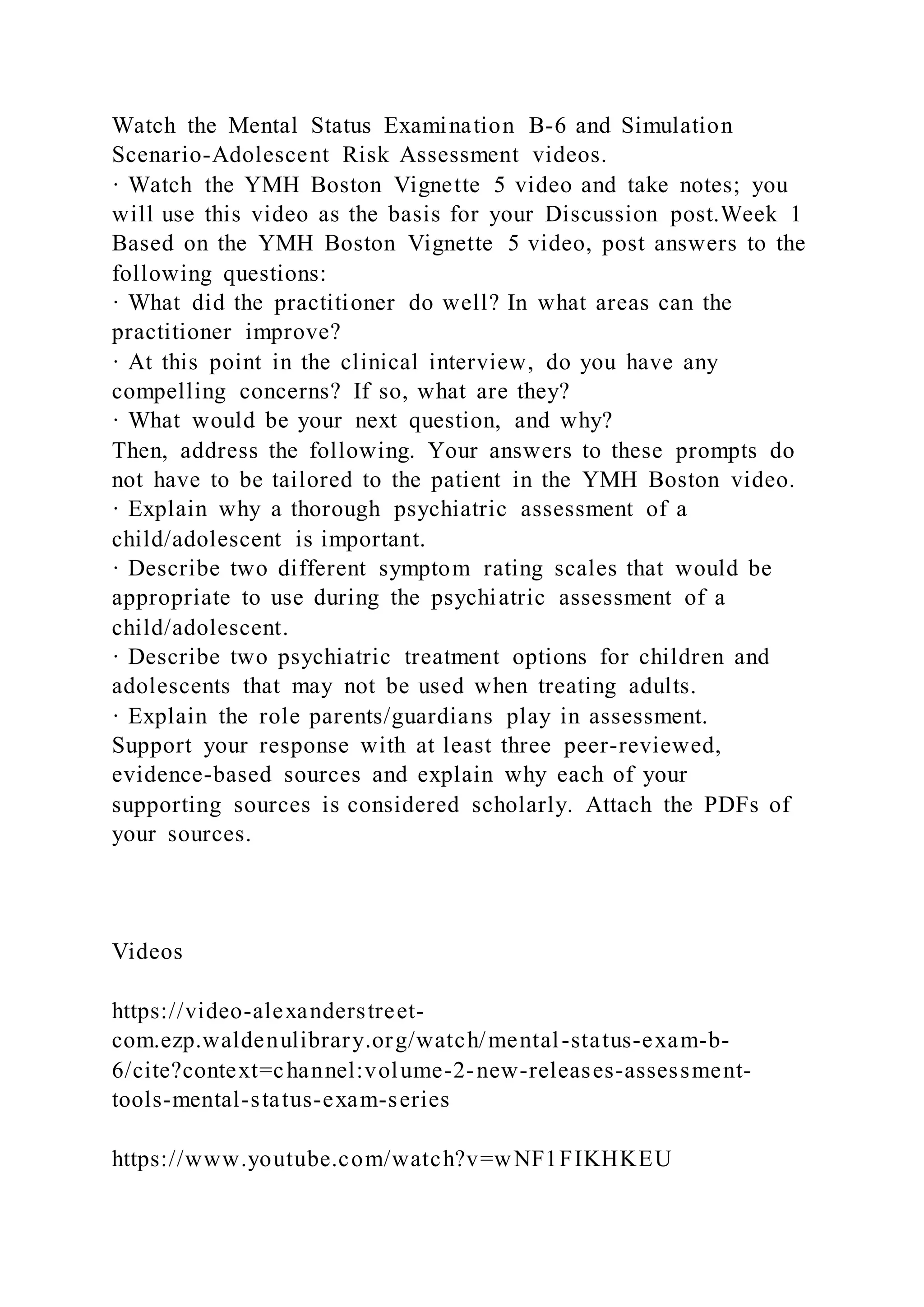 Watch the Mental Status Examination B-6 and Simulation
Scenario-Adolescent Risk Assessment videos.
· Watch the YMH Boston Vignette 5 video and take notes; you
will use this video as the basis for your Discussion post.Week 1
Based on the YMH Boston Vignette 5 video, post answers to the
following questions:
· What did the practitioner do well? In what areas can the
practitioner improve?
· At this point in the clinical interview, do you have any
compelling concerns? If so, what are they?
· What would be your next question, and why?
Then, address the following. Your answers to these prompts do
not have to be tailored to the patient in the YMH Boston video.
· Explain why a thorough psychiatric assessment of a
child/adolescent is important.
· Describe two different symptom rating scales that would be
appropriate to use during the psychiatric assessment of a
child/adolescent.
· Describe two psychiatric treatment options for children and
adolescents that may not be used when treating adults.
· Explain the role parents/guardians play in assessment.
Support your response with at least three peer-reviewed,
evidence-based sources and explain why each of your
supporting sources is considered scholarly. Attach the PDFs of
your sources.
Videos
https://video-alexanderstreet-
com.ezp.waldenulibrary.org/watch/mental-status-exam-b-
6/cite?context=channel:volume-2-new-releases-assessment-
tools-mental-status-exam-series
https://www.youtube.com/watch?v=wNF1FIKHKEU
 