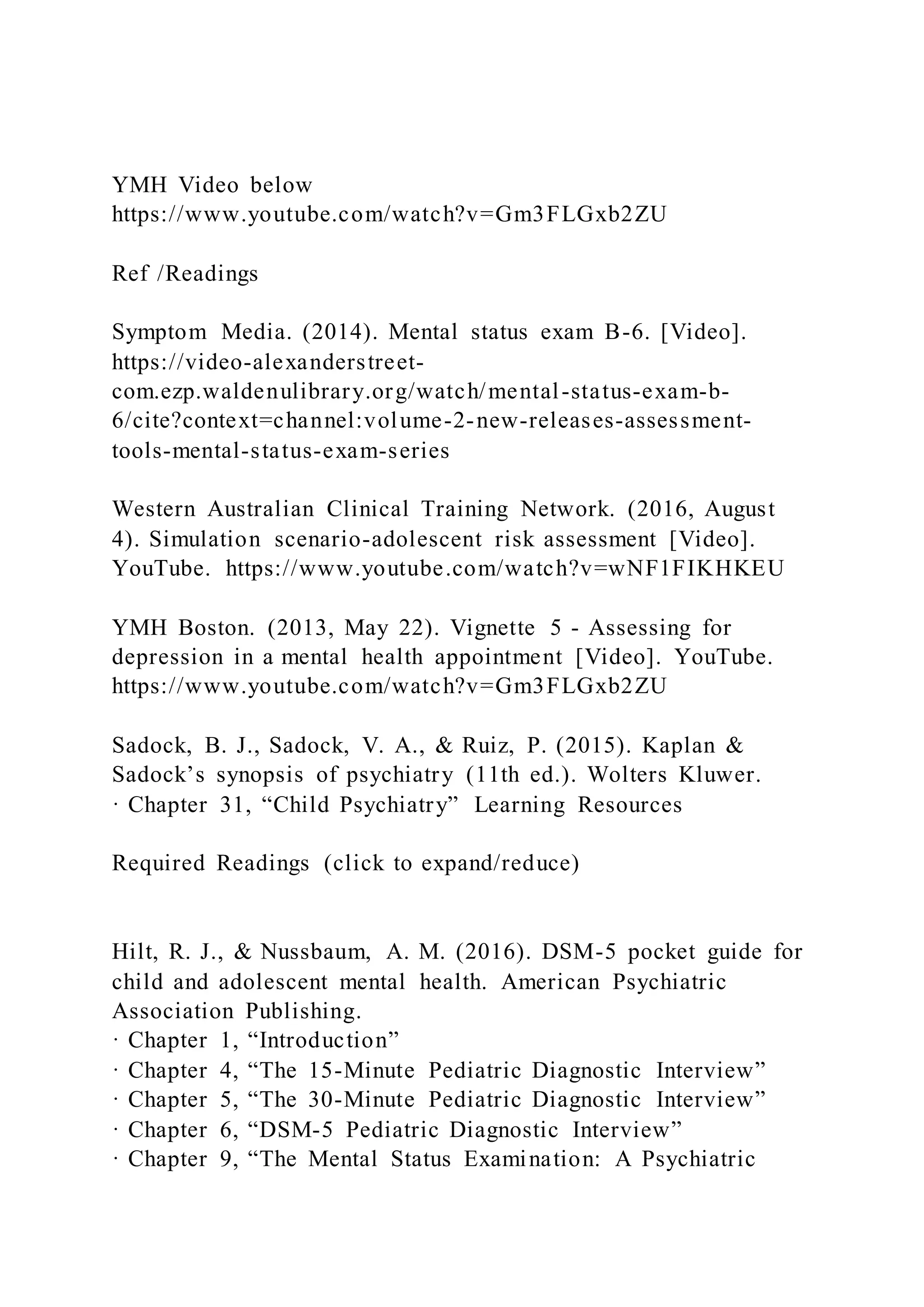 YMH Video below
https://www.youtube.com/watch?v=Gm3FLGxb2ZU
Ref /Readings
Symptom Media. (2014). Mental status exam B-6. [Video].
https://video-alexanderstreet-
com.ezp.waldenulibrary.org/watch/mental-status-exam-b-
6/cite?context=channel:volume-2-new-releases-assessment-
tools-mental-status-exam-series
Western Australian Clinical Training Network. (2016, August
4). Simulation scenario-adolescent risk assessment [Video].
YouTube. https://www.youtube.com/watch?v=wNF1FIKHKEU
YMH Boston. (2013, May 22). Vignette 5 - Assessing for
depression in a mental health appointment [Video]. YouTube.
https://www.youtube.com/watch?v=Gm3FLGxb2ZU
Sadock, B. J., Sadock, V. A., & Ruiz, P. (2015). Kaplan &
Sadock’s synopsis of psychiatry (11th ed.). Wolters Kluwer.
· Chapter 31, “Child Psychiatry” Learning Resources
Required Readings (click to expand/reduce)
Hilt, R. J., & Nussbaum, A. M. (2016). DSM-5 pocket guide for
child and adolescent mental health. American Psychiatric
Association Publishing.
· Chapter 1, “Introduction”
· Chapter 4, “The 15-Minute Pediatric Diagnostic Interview”
· Chapter 5, “The 30-Minute Pediatric Diagnostic Interview”
· Chapter 6, “DSM-5 Pediatric Diagnostic Interview”
· Chapter 9, “The Mental Status Examination: A Psychiatric
 