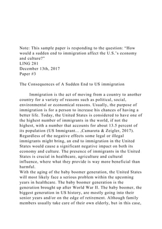 Note: This sample paper is responding to the question: “How
would a sudden end to immigration affect the U.S.’s economy
and culture?”
LING 281
December 13th, 2017
Paper #3
The Consequences of A Sudden End to US immigration
Immigration is the act of moving from a country to another
country for a variety of reasons such as political, social,
environmental or economical reasons. Usually, the purpose of
immigration is for a person to increase his chances of having a
better life. Today, the United States is considered to have one of
the highest number of immigrants in the world, if not the
highest, with a number that accounts for about 13.5 percent of
its population (US Immigrant... ,Camarota & Zeigler, 2017).
Regardless of the negative effects some legal or illegal
immigrants might bring, an end to immigration in the United
States would cause a significant negative impact on both its
economy and culture. The presence of immigrants in the United
States is crucial in healthcare, agriculture and cultural
influence, where what they provide is way more beneficial than
harmful.
With the aging of the baby boomer generation, the United States
will most likely face a serious problem within the upcoming
years in healthcare. The baby boomer generation is the
generation brought up after World War II. The baby boomer, the
biggest generation in US history, are mostly going into their
senior years and/or on the edge of retirement. Although family
members usually take care of their own elderly, but in this case,
 