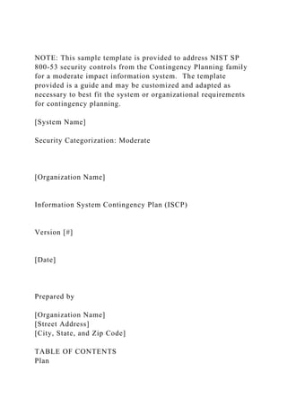 NOTE: This sample template is provided to address NIST SP
800-53 security controls from the Contingency Planning family
for a moderate impact information system. The template
provided is a guide and may be customized and adapted as
necessary to best fit the system or organizational requirements
for contingency planning.
[System Name]
Security Categorization: Moderate
[Organization Name]
Information System Contingency Plan (ISCP)
Version [#]
[Date]
Prepared by
[Organization Name]
[Street Address]
[City, State, and Zip Code]
TABLE OF CONTENTS
Plan
 