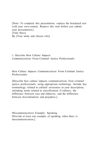 [Note: To complete this presentation, replace the bracketed text
with your own content. Remove this note before you submit
your presentation.]
[Title Here]
By [Your name and chosen role]
1. Describe How Culture Impacts
Communications From Criminal Justice Professionals
How Culture Impacts Communications From Criminal Justice
Professionals
[Describe how culture impacts communications from criminal
justice professionals, using appropriate technology. Include key
terminology related to cultural awareness in your description,
including terms related to classification if cultures, the
difference between race and ethnicity, and the difference
between discrimination and prejudice.]
Miscommunication Example: Speaking
[Provide at least one example of speaking when there is
miscommunication.]
 