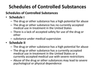 Schedules of Controlled Substances
Schedules of Controlled Substances
• Schedule I
– The drug or other substance has a high potential for abuse
– The drug or other substance has no currently accepted
medical use in treatment in the United States
– There is a lack of accepted safety for use of the drug or
other
– substance under medical supervision
• Schedule II
– The drug or other substance has a high potential for abuse
– The drug or other substance has a currently accepted
medical use in treatment in the United States or a
currently accepted medical use with severe restrictions
– Abuse of the drug or other substances may lead to severe
psychological or physical dependence
 