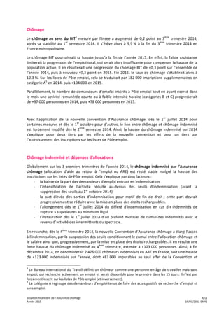 Situation	
  financière	
  de	
  l’Assurance	
  chômage	
   	
   	
   4/11	
  
Année	
  2015	
   	
   	
   16/01/2015	
  09:41Année	
  2015	
   	
   	
   16/01/2015	
  09:41
Chômage	
  
Le	
  chômage	
  au	
  sens	
  du	
  BIT4
	
  mesuré	
  par	
  l'Insee	
  a	
  augmenté	
  de	
  0,2	
  point	
  au	
  3ème
	
  trimestre	
  2014,	
  
après	
   sa	
   stabilité	
   au	
   1er
	
   semestre	
   2014.	
   Il	
   s’élève	
   alors	
   à	
   9,9	
  %	
   à	
   la	
   fin	
   du	
   3ème
	
   trimestre	
   2014	
   en	
  
France	
  métropolitaine.	
  
Le	
  chômage	
  BIT	
  poursuivrait	
  sa	
  hausse	
  jusqu’à	
  la	
  fin	
  de	
  l’année	
  2015.	
  En	
  effet,	
  la	
  faible	
  croissance	
  
limiterait	
  la	
  progression	
  de	
  l’emploi	
  total,	
  qui	
  serait	
  alors	
  insuffisante	
  pour	
  compenser	
  la	
  hausse	
  de	
  la	
  
population	
  active.	
  Il	
  en	
  résulterait	
  une	
  progression	
  du	
  chômage	
  BIT	
  de	
  +0,3	
  point	
  sur	
  l’ensemble	
  de	
  
l’année	
  2014,	
  puis	
  à	
  nouveau	
  +0,3	
  point	
  en	
  2015.	
  Fin	
  2015,	
  le	
  taux	
  de	
  chômage	
  s’établirait	
  alors	
  à	
  
10,3	
  %.	
  Sur	
  les	
  listes	
  de	
  Pôle	
  emploi,	
  cela	
  se	
  traduirait	
  par	
  182	
  000	
  inscriptions	
  supplémentaires	
  en	
  
catégorie	
  A5
	
  en	
  2014,	
  puis	
  +104	
  000	
  en	
  2015.	
  	
  
Parallèlement,	
  le	
  nombre	
  de	
  demandeurs	
  d’emploi	
  inscrits	
  à	
  Pôle	
  emploi	
  tout	
  en	
  ayant	
  exercé	
  dans	
  
le	
  mois	
  une	
  activité	
  rémunérée	
  courte	
  ou	
  à	
  faible	
  intensité	
  horaire	
  (catégories	
  B	
  et	
  C)	
  progresserait	
  
de	
  +97	
  000	
  personnes	
  en	
  2014,	
  puis	
  +78	
  000	
  personnes	
  en	
  2015.	
  	
  
	
  
Avec	
   l’application	
   de	
   la	
   nouvelle	
   convention	
   d’Assurance	
   chômage,	
   dès	
   le	
   1er
	
   juillet	
   2014	
   pour	
  
certaines	
  mesures	
  et	
  dès	
  le	
  1er
	
  octobre	
  pour	
  d’autres,	
  le	
  lien	
  entre	
  chômage	
  et	
  chômage	
  indemnisé	
  
est	
  fortement	
  modifié	
  dès	
  le	
  2ème
	
  semestre	
  2014.	
  Ainsi,	
  la	
  hausse	
  du	
  chômage	
  indemnisé	
  sur	
  2014	
  
s’explique	
   pour	
   deux	
   tiers	
   par	
   les	
   effets	
   de	
   la	
   nouvelle	
   convention	
   et	
   pour	
   un	
   tiers	
   par	
  
l’accroissement	
  des	
  inscriptions	
  sur	
  les	
  listes	
  de	
  Pôle	
  emploi.	
  
	
  
Chômage	
  indemnisé	
  et	
  dépenses	
  d’allocations	
  
Globalement	
  sur	
  les	
  3	
  premiers	
  trimestres	
  de	
  l’année	
  2014,	
  le	
  chômage	
  indemnisé	
  par	
  l’Assurance	
  
chômage	
   (allocation	
   d’aide	
   au	
   retour	
   à	
   l’emploi	
   ou	
   ARE)	
   est	
   resté	
   stable	
   malgré	
   la	
   hausse	
   des	
  
inscriptions	
  sur	
  les	
  listes	
  de	
  Pôle	
  emploi.	
  Cela	
  s’explique	
  par	
  cinq	
  facteurs	
  :	
  
-­‐ la	
  baisse	
  de	
  la	
  part	
  des	
  demandeurs	
  d’emploi	
  entrant	
  en	
  indemnisation	
  
-­‐ l’intensification	
   de	
   l’activité	
   réduite	
   au-­‐dessus	
   des	
   seuils	
   d’indemnisation	
   (avant	
   la	
  
suppression	
  des	
  seuils	
  au	
  1er
	
  octobre	
  2014)	
  
-­‐ la	
   part	
   élevée	
   des	
   sorties	
   d’indemnisation	
   pour	
   motif	
   de	
   fin	
   de	
   droit	
  ;	
   cette	
   part	
   devrait	
  
progressivement	
  se	
  réduire	
  avec	
  la	
  mise	
  en	
  place	
  des	
  droits	
  rechargeables.	
  
-­‐ l’allongement	
   dès	
   le	
   1er
	
   juillet	
   2014	
   du	
   différé	
   d’indemnisation	
   en	
   cas	
   d’«	
  indemnités	
   de	
  
rupture	
  »	
  supérieures	
  au	
  minimum	
  légal	
  
-­‐ l’instauration	
  dès	
  le	
  1er
	
  juillet	
  2014	
  d’un	
  plafond	
  mensuel	
  de	
  cumul	
  des	
  indemnités	
  avec	
  le	
  
revenu	
  d’activité	
  des	
  intermittents	
  du	
  spectacle.	
  	
  
En	
  revanche,	
  dès	
  le	
  4ème
	
  trimestre	
  2014,	
  la	
  nouvelle	
  Convention	
  d’Assurance	
  chômage	
  a	
  élargi	
  l’accès	
  
à	
  l’indemnisation,	
  par	
  la	
  suppression	
  des	
  seuils	
  conditionnant	
  le	
  cumul	
  entre	
  l’allocation	
  chômage	
  et	
  
le	
  salaire	
  ainsi	
  que,	
  progressivement,	
  par	
  la	
  mise	
  en	
  place	
  des	
  droits	
  rechargeables.	
  Il	
  en	
  résulte	
  une	
  
forte	
  hausse	
  du	
  chômage	
  indemnisé	
  au	
  4ème
	
  trimestre,	
  estimée	
  à	
  +123	
  000	
  personnes.	
  Ainsi,	
  à	
  fin	
  
décembre	
  2014,	
  on	
  dénombrerait	
  2	
  426	
  000	
  chômeurs	
  indemnisés	
  en	
  ARE	
  en	
  France,	
  soit	
  une	
  hausse	
  
de	
   +123	
  000	
   indemnisés	
   sur	
   l’année,	
   dont	
   +83	
  000	
   imputables	
   au	
   seul	
   effet	
   de	
   la	
   Convention	
   et	
  
4
	
  Le	
  Bureau	
  International	
  du	
  Travail	
  définit	
  un	
  chômeur	
  comme	
  une	
  personne	
  en	
  âge	
  de	
  travailler	
  mais	
  sans	
  
emploi,	
  qui	
  recherche	
  activement	
  un	
  emploi	
  et	
  serait	
  disponible	
  pour	
  le	
  prendre	
  dans	
  les	
  15	
  jours.	
  Il	
  n’est	
  pas	
  
forcément	
  inscrit	
  sur	
  les	
  listes	
  de	
  Pôle	
  emploi	
  (et	
  inversement).	
  
5
La	
  catégorie	
  A	
  regroupe	
  des	
  demandeurs	
  d’emploi	
  tenus	
  de	
  faire	
  des	
  actes	
  positifs	
  de	
  recherche	
  d’emploi	
  et	
  
sans	
  emploi.
 