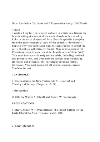 Note: Use below Textbook and 2 Presentations only. 300 Words
Thread
: Write a blog for your church website in which you discuss the
Jewish setting & context of the early church as described by
Luke in the early chapters of Acts. Provide specific examples
from the early chapters of Acts of the church’s “Jewishness.”
Explain why you think Luke went to such lengths to depict the
early church as authentically Jewish. Why is it important for
Christians today to understand the Jewish roots of their faith?
You must interact with assigned materials, including textbook
and presentations, and document all sources used (including
textbooks and presentations) in current Turabian format.
textbooks. You must document all sources used in current
Turabian format.
TEXTBOOKS
1) Encountering the New Testament: A Historical and
Theological Survey (Chapters, 13-14)
Third Edition
© 2013 by Walter A. Elwell and Robert W. Yarbrough
PRESENTATIONS
1)Stacy, Robert W. ‘’Presentation: The Jewish Setting of the
Early Church In Acts.’’ Course Video, 2021.
2) Stacy, Robert W.
 