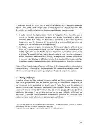 La répartition actuelle des tâches entre le fédéral (ONEm) et les offices régionaux de l’emploi
(Forem, Actiris, VDAB, Arbeitsambt) n’est pas optimale et provoque des doublons inutiles. Afin
de remédier à ce problème, la nouvelle répartition des tâches est fixée comme suit:

    •   le cadre normatif (la réglementation relative à l’obligation d’être disponible pour le
        marché de l’emploi (notamment d’accepter d’un emploi convenable) et d’être en
        recherche active d’un emploi, aux dispenses au principe de la disponibilité au travail
        (notamment pour des études et des formations), à la sanctionnabilité, aux règles de
        procédure et aux sanctions) reste au niveau fédéral;
    •   les Régions reçoivent la pleine compétence de décision et d’exécution afférente à ces
        règles, en ce compris l’imposition de sanctions3 aux chômeurs qui ne respectent pas
        lesdites règles. Elles peuvent décider d’exercer elles-mêmes le pouvoir de sanction ou de
        le déléguer4 à l’autorité fédérale (ONEm). Dans le cadre de cette compétence (pleine et
        entière compétence d’exécution et de décision), les Régions sont habilitées à concrétiser
        le cadre normatif défini par le fédéral, en fonction de la situation régionale du marché du
        travail. Chaque Région fixe elle-même l’offre d’accompagnement et la procédure de suivi.

L’autorité fédérale et les Régions fixeront, sur la base de directives européennes, des objectifs
communs relatifs à l’intensité de l’accompagnement des chômeurs et elles concluront à cet
effet un nouvel accord de coopération qui remplacera l’accord de coopération existant.



b.     Politique de l’emploi
La sixième réforme de l’État implique le transfert exclusif aux Régions de toute la politique
axée sur les groupes cibles, tant des mesures applicables aux demandeurs d’emploi et aux
travailleurs que celles applicables aux employeurs. Il s’agit, d’une part, des activations
d’allocations (ONEm) et, d’autre part, des réductions de cotisations sociales (ONSS) qui sont
axées sur la mise à l’emploi de travailleurs issus de certains groupes-cibles, sur des types
spécifiques d’employeurs, sur certains secteurs ou sur des catégories spécifiques de
travailleurs. En principe, seule la réduction structurelle ou générique des cotisations ONSS
(notamment pour les bas salaires) restera une compétence fédérale.



3
  Pour que cette répartition des compétences puisse fonctionner, il est indispensable que l'autorité qui verse les
allocations soit aussi celle qui exécute matériellement la sanction.
4
  Il convient dans ce cas de prévoir une rétribution financière ou une compensation.




                                                                                                              12
 