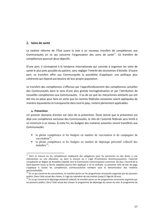2. Soins de santé

La sixième réforme de l’État ouvre la voie à un nouveau transfert de compétences aux
Communautés en ce qui concerne l’organisation des soins de santé17. Ce transfert de
compétences poursuit deux objectifs.

D’une part, il correspond à la tendance internationale qui consiste à organiser les soins de
santé le plus près possible du patient, sans négliger l’intérêt des économies d’échelle. D’autre
part, ce transfert offre aux Communautés la possibilité d’appliquer une politique plus
cohérente qui répond aux besoins de leur propre population.

Le transfert des compétences s’effectue par l’approfondissement des compétences actuelles
des Communautés dans le sens d’une plus grande homogénéisation et par l’attribution de
nouvelles compétences aux Communautés. Il va de soi que les mécanismes existants qui ont
été mis en place pour faire en sorte que les normes fédérales existantes soient appliquées de
manière équivalente et transparente dans tout le pays, restent pleinement applicables.

    a. Prévention
Un premier domaine d’action est celui de la prévention. Étant donné que la prévention est
déjà une compétence exclusive des Communautés, le rôle de l’autorité fédérale sera limité à
un minimum à ce niveau. À cette fin, les budgets des matières suivantes seront transférés aux
Communautés:

     •   la pleine compétence et les budgets en matière de vaccination et de campagnes de
         vaccination18;
     •   la pleine compétence et les budgets en matière de dépistage préventif collectif des
         maladies19;


17
   Dans la mesure où les compétences impliquent des obligations pour les personnes ou des droits à une
intervention ou une allocation, ou dans la mesure où il s’agit d’institutions bicommunautaires, l’autorité
compétente en Région de Bruxelles-Capitale sera la Commission communautaire commune. De plus, l'accord de la
Saint-Quentin (sous sa forme adaptée) pourra être appliqué si on le souhaite. La présente note de bas de page
s’applique à toutes les compétences communautaires tombant sous le dénominateur des matières
personnalisables.
18
   En ce qui concerne les vaccinations, le transfert porte sur les programmes structurels organisés par les pouvoirs
publics. Dans l’état actuel des choses, il s’agit du calendrier de vaccination (jusqu’à l’âge de 18 ans).
19
   En ce qui concerne le dépistage préventif collectif, le transfert porte sur les programmes structurels organisés par
les pouvoirs publics. Dans l’état actuel des choses: le programme de dépistage du cancer du sein, le programme de




                                                                                                                   17
 