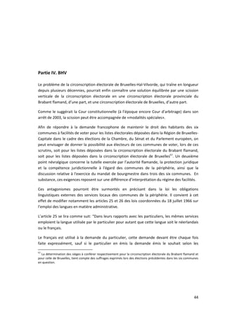 Partie IV. BHV

Le problème de la circonscription électorale de Bruxelles-Hal-Vilvorde, qui traîne en longueur
depuis plusieurs décennies, pourrait enfin connaître une solution équilibrée par une scission
verticale de la circonscription électorale en une circonscription électorale provinciale du
Brabant flamand, d’une part, et une circonscription électorale de Bruxelles, d’autre part.

Comme le suggérait la Cour constitutionnelle (à l’époque encore Cour d’arbitrage) dans son
arrêt de 2003, la scission peut être accompagnée de «modalités spéciales».

Afin de répondre à la demande francophone de maintenir le droit des habitants des six
communes à facilités de voter pour les listes électorales déposées dans la Région de Bruxelles-
Capitale dans le cadre des élections de la Chambre, du Sénat et du Parlement européen, on
peut envisager de donner la possibilité aux électeurs de ces communes de voter, lors de ces
scrutins, soit pour les listes déposées dans la circonscription électorale du Brabant flamand,
soit pour les listes déposées dans la circonscription électorale de Bruxelles63. Un deuxième
point névralgique concerne la tutelle exercée par l’autorité flamande, la protection juridique
et la compétence juridictionnelle à l'égard des communes de la périphérie, ainsi que la
discussion relative à l'exercice du mandat de bourgmestre dans trois des six communes. En
substance, ces exigences reposent sur une différence d’interprétation du régime des facilités.

Ces antagonismes pourront être surmontés en précisant dans la loi les obligations
linguistiques externes des services locaux des communes de la périphérie. Il convient à cet
effet de modifier notamment les articles 25 et 26 des lois coordonnées du 18 juillet 1966 sur
l’emploi des langues en matière administrative.

L’article 25 se lira comme suit: “Dans leurs rapports avec les particuliers, les mêmes services
emploient la langue utilisée par le particulier pour autant que cette langue soit le néerlandais
ou le français.

Le français est utilisé à la demande du particulier, cette demande devant être chaque fois
faite expressément, sauf si le particulier en émis la demande émis le souhait selon les

63
  La détermination des sièges à conférer respectivement pour la circonscription électorale du Brabant flamand et
pour celle de Bruxelles, tient compte des suffrages exprimés lors des élections précédentes dans les six communes
en question.




                                                                                                              44
 
