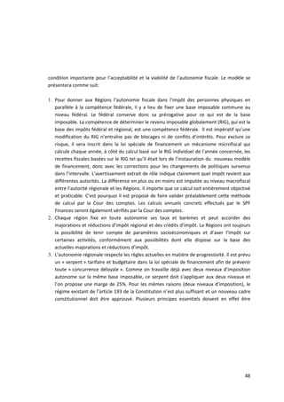 condition importante pour l’acceptabilité et la viabilité de l’autonomie fiscale. Le modèle se
présentera comme suit:

1. Pour donner aux Régions l’autonomie fiscale dans l’impôt des personnes physiques en
   parallèle à la compétence fédérale, il y a lieu de fixer une base imposable commune au
   niveau fédéral. Le fédéral conserve donc sa prérogative pour ce qui est de la base
   imposable. La compétence de déterminer le revenu imposable globalement (RIG), qui est la
   base des impôts fédéral et régional, est une compétence fédérale. Il est impératif qu’une
   modification du RIG n’entraîne pas de blocages ni de conflits d’intérêts. Pour exclure ce
   risque, il sera inscrit dans la loi spéciale de financement un mécanisme microfiscal qui
   calcule chaque année, à côté du calcul basé sur le RIG individuel de l’année concernée, les
   recettes fiscales basées sur le RIG tel qu’il était lors de l’instauration du nouveau modèle
   de financement, donc avec les corrections pour les changements de politiques survenus
   dans l’intervalle. L’avertissement extrait de rôle indique clairement quel impôt revient aux
   différentes autorités. La différence en plus ou en moins est imputée au niveau macrofiscal
   entre l’autorité régionale et les Régions. Il importe que ce calcul soit entièrement objectivé
   et praticable. C’est pourquoi il est proposé de faire valider préalablement cette méthode
   de calcul par la Cour des comptes. Les calculs annuels concrets effectués par le SPF
   Finances seront également vérifiés par la Cour des comptes.
2. Chaque région fixe en toute autonomie ses taux et barèmes et peut accorder des
   majorations et réductions d’impôt régional et des crédits d’impôt. La Régions ont toujours
   la possibilité de tenir compte de paramètres socioéconomiques et d’axer l’impôt sur
   certaines activités, conformément aux possibilités dont elle dispose sur la base des
   actuelles majorations et réductions d’impôt.
3. L’autonomie régionale respecte les règles actuelles en matière de progressivité. Il est prévu
   un « serpent » tarifaire et budgétaire dans la loi spéciale de financement afin de prévenir
   toute « concurrence déloyale ». Comme on travaille déjà avec deux niveaux d’imposition
   autonome sur la même base imposable, ce serpent doit s’appliquer aux deux niveaux et
   l’on propose une marge de 25%. Pour les mêmes raisons (deux niveaux d’imposition), le
   régime existant de l’article 193 de la Constitution n’est plus suffisant et un nouveau cadre
   constitutionnel doit être approuvé. Plusieurs principes essentiels doivent en effet être




                                                                                              48
 