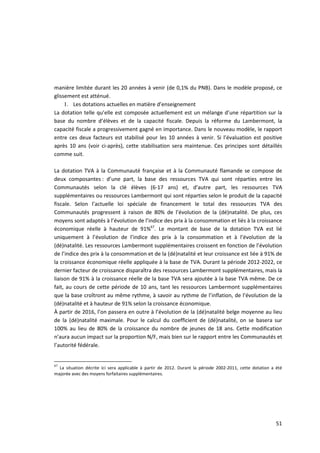 manière limitée durant les 20 années à venir (de 0,1% du PNB). Dans le modèle proposé, ce
glissement est atténué.
     1. Les dotations actuelles en matière d’enseignement
La dotation telle qu’elle est composée actuellement est un mélange d’une répartition sur la
base du nombre d’élèves et de la capacité fiscale. Depuis la réforme du Lambermont, la
capacité fiscale a progressivement gagné en importance. Dans le nouveau modèle, le rapport
entre ces deux facteurs est stabilisé pour les 10 années à venir. Si l’évaluation est positive
après 10 ans (voir ci-après), cette stabilisation sera maintenue. Ces principes sont détaillés
comme suit.

La dotation TVA à la Communauté française et à la Communauté flamande se compose de
deux composantes : d’une part, la base des ressources TVA qui sont réparties entre les
Communautés selon la clé élèves (6-17 ans) et, d’autre part, les ressources TVA
supplémentaires ou ressources Lambermont qui sont réparties selon le produit de la capacité
fiscale. Selon l’actuelle loi spéciale de financement le total des ressources TVA des
Communautés progressent à raison de 80% de l’évolution de la (dé)natalité. De plus, ces
moyens sont adaptés à l’évolution de l’indice des prix à la consommation et liés à la croissance
économique réelle à hauteur de 91%67. Le montant de base de la dotation TVA est lié
uniquement à l’évolution de l’indice des prix à la consommation et à l’évolution de la
(dé)natalité. Les ressources Lambermont supplémentaires croissent en fonction de l’évolution
de l’indice des prix à la consommation et de la (dé)natalité et leur croissance est liée à 91% de
la croissance économique réelle appliquée à la base de TVA. Durant la période 2012-2022, ce
dernier facteur de croissance disparaîtra des ressources Lambermont supplémentaires, mais la
liaison de 91% à la croissance réelle de la base TVA sera ajoutée à la base TVA même. De ce
fait, au cours de cette période de 10 ans, tant les ressources Lambermont supplémentaires
que la base croîtront au même rythme, à savoir au rythme de l’inflation, de l’évolution de la
(dé)natalité et à hauteur de 91% selon la croissance économique.
À partir de 2016, l’on passera en outre à l’évolution de la (dé)natalité belge moyenne au lieu
de la (dé)natalité maximale. Pour le calcul du coefficient de (dé)natalité, on se basera sur
100% au lieu de 80% de la croissance du nombre de jeunes de 18 ans. Cette modification
n’aura aucun impact sur la proportion N/F, mais bien sur le rapport entre les Communautés et
l’autorité fédérale.


67
  La situation décrite ici sera applicable à partir de 2012. Durant la période 2002-2011, cette dotation a été
majorée avec des moyens forfaitaires supplémentaires.




                                                                                                           51
 